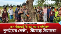 লালমনিরহাট সীমান্তে ৫৫ ভারতীয়কে পুশইনের চেষ্টা, সীমান্তে উত্তেজনা